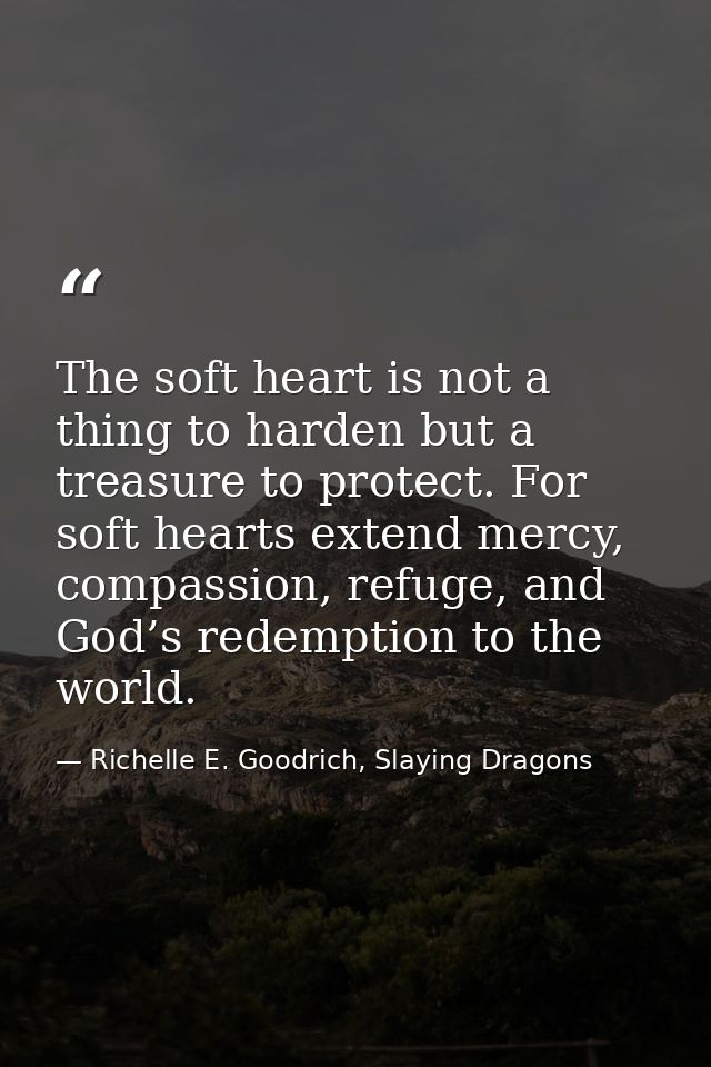 The soft heart is not a thing to harden but a treasure to protect. For soft hearts extend mercy, compassion, refuge, and — Richelle E. Goodrich, Slaying Dragons