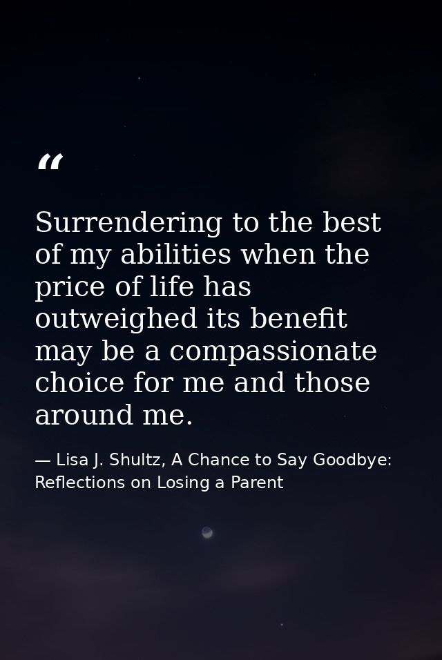 Surrendering to the best of my abilities when the price of life has outweighed its benefit may be a compassionate choice — Lisa J. Shultz, A Chance to Say Goodbye: Reflections on Losing a Parent