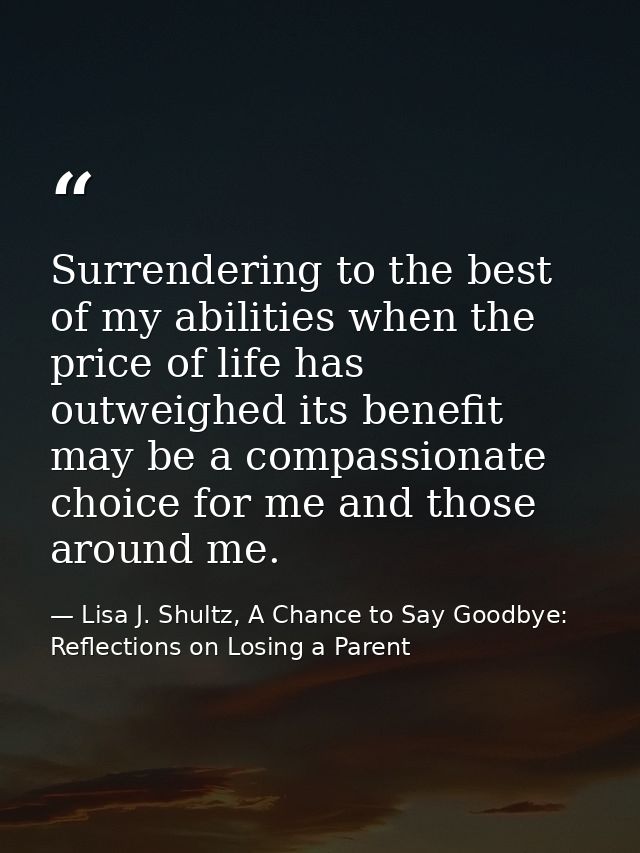 Surrendering to the best of my abilities when the price of life has outweighed its benefit may be a compassionate choice — Lisa J. Shultz, A Chance to Say Goodbye: Reflections on Losing a Parent
