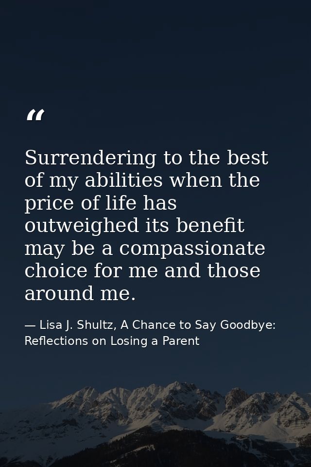 Surrendering to the best of my abilities when the price of life has outweighed its benefit may be a compassionate choice — Lisa J. Shultz, A Chance to Say Goodbye: Reflections on Losing a Parent