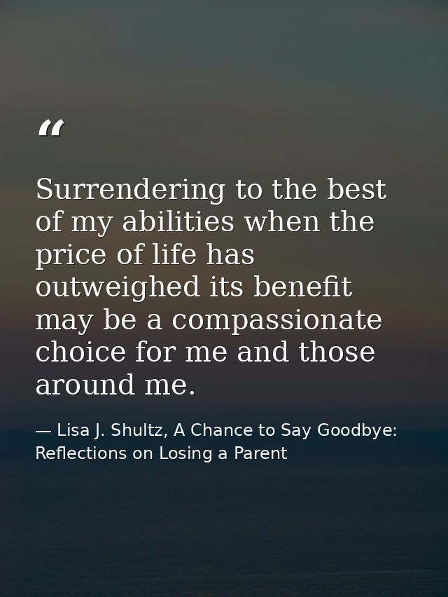 Surrendering to the best of my abilities when the price of life has outweighed its benefit may be a compassionate choice — Lisa J. Shultz, A Chance to Say Goodbye: Reflections on Losing a Parent