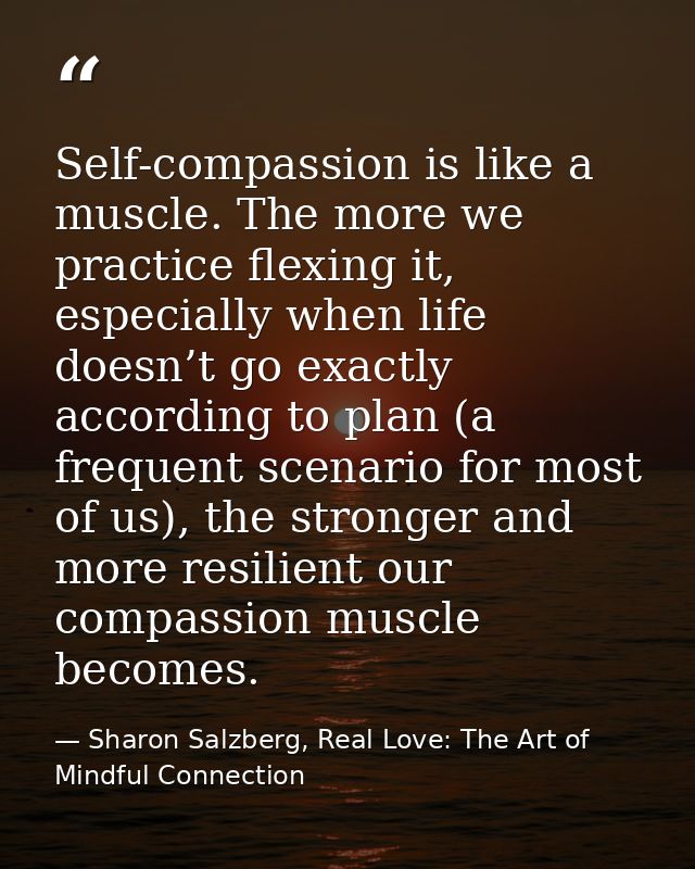 Self-compassion is like a muscle. The more we practice flexing it, especially when life doesn’t go exactly according to  — Sharon Salzberg, Real Love: The Art of Mindful Connection