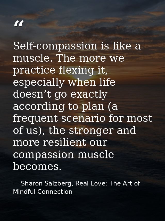 Self-compassion is like a muscle. The more we practice flexing it, especially when life doesn’t go exactly according to  — Sharon Salzberg, Real Love: The Art of Mindful Connection