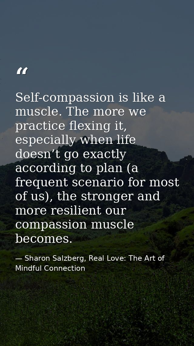 Self-compassion is like a muscle. The more we practice flexing it, especially when life doesn’t go exactly according to  — Sharon Salzberg, Real Love: The Art of Mindful Connection