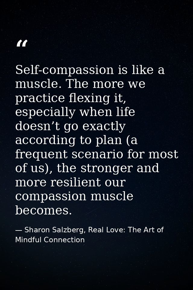 Self-compassion is like a muscle. The more we practice flexing it, especially when life doesn’t go exactly according to  — Sharon Salzberg, Real Love: The Art of Mindful Connection