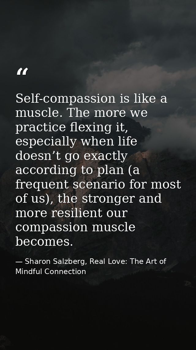 Self-compassion is like a muscle. The more we practice flexing it, especially when life doesn’t go exactly according to  — Sharon Salzberg, Real Love: The Art of Mindful Connection