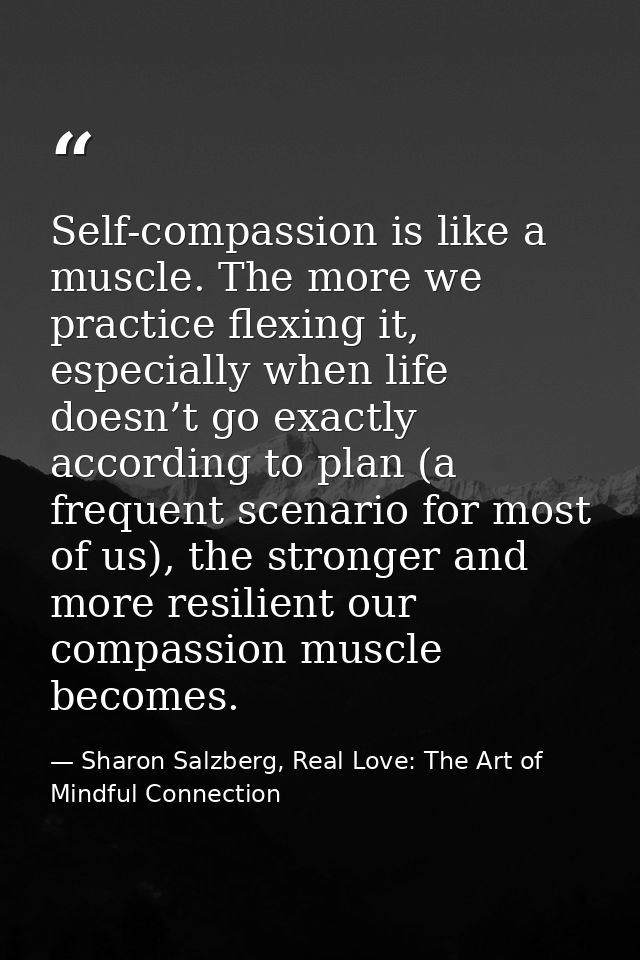 Self-compassion is like a muscle. The more we practice flexing it, especially when life doesn’t go exactly according to  — Sharon Salzberg, Real Love: The Art of Mindful Connection