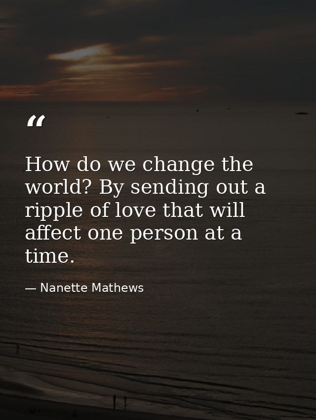 How do we change the world? By sending out a ripple of love that will affect one person at a time. — Nanette Mathews