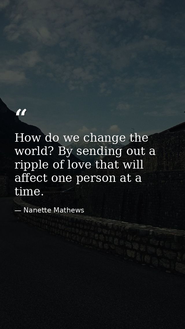 How do we change the world? By sending out a ripple of love that will affect one person at a time. — Nanette Mathews