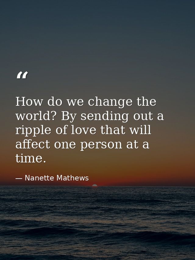 How do we change the world? By sending out a ripple of love that will affect one person at a time. — Nanette Mathews