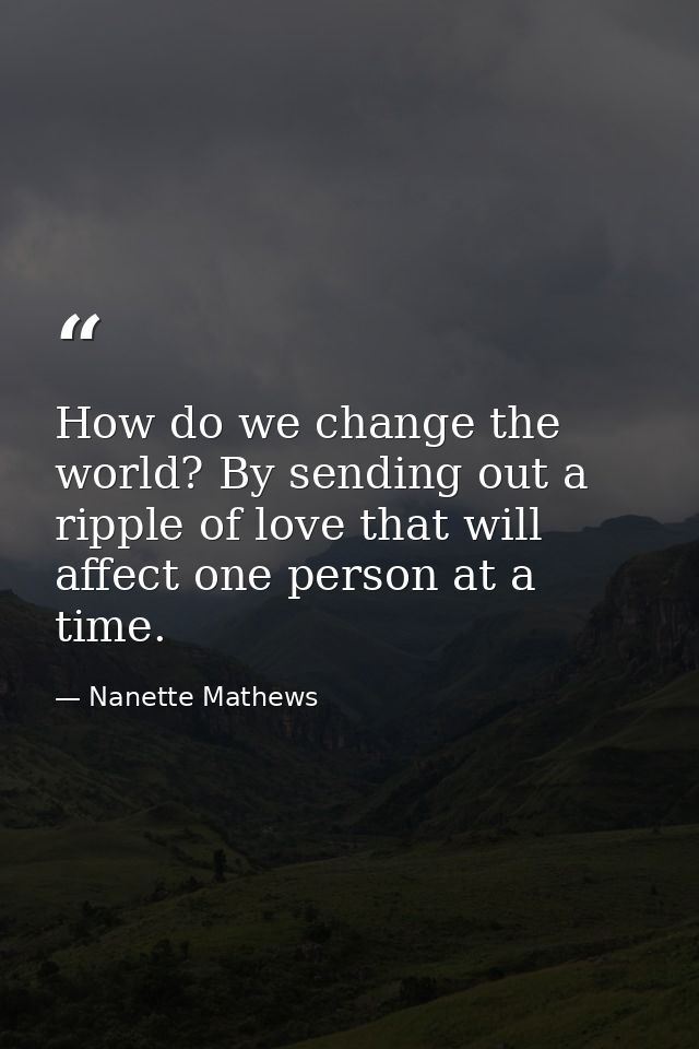 How do we change the world? By sending out a ripple of love that will affect one person at a time. — Nanette Mathews