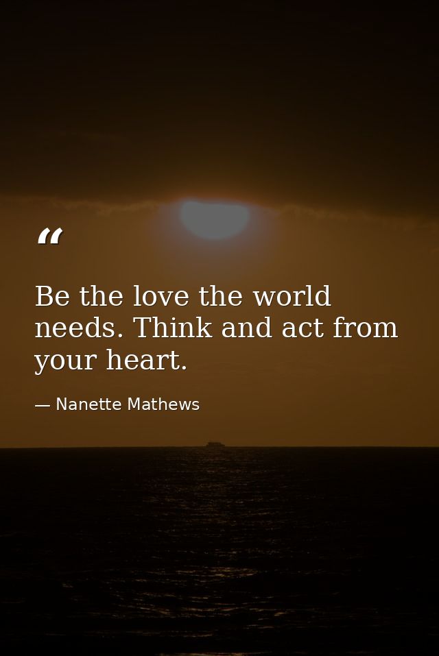 Be the love the world needs. Think and act from your heart. — Nanette Mathews