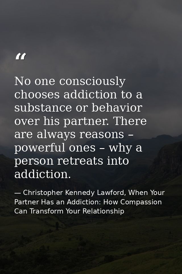 No one consciously chooses addiction to a substance or behavior over his partner. There are always reasons – powerful on — Christopher Kennedy Lawford, When Your Partner Has an Addiction: How Compassion Can Transform Your Relationship