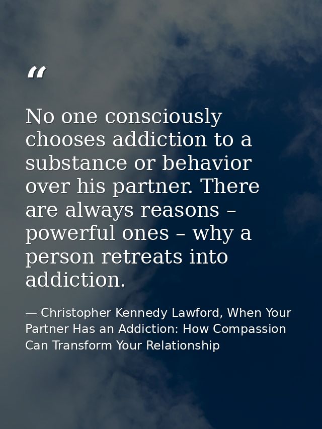 No one consciously chooses addiction to a substance or behavior over his partner. There are always reasons – powerful on — Christopher Kennedy Lawford, When Your Partner Has an Addiction: How Compassion Can Transform Your Relationship