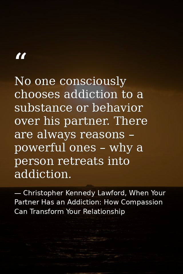 No one consciously chooses addiction to a substance or behavior over his partner. There are always reasons – powerful on — Christopher Kennedy Lawford, When Your Partner Has an Addiction: How Compassion Can Transform Your Relationship