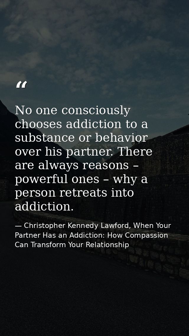 No one consciously chooses addiction to a substance or behavior over his partner. There are always reasons – powerful on — Christopher Kennedy Lawford, When Your Partner Has an Addiction: How Compassion Can Transform Your Relationship