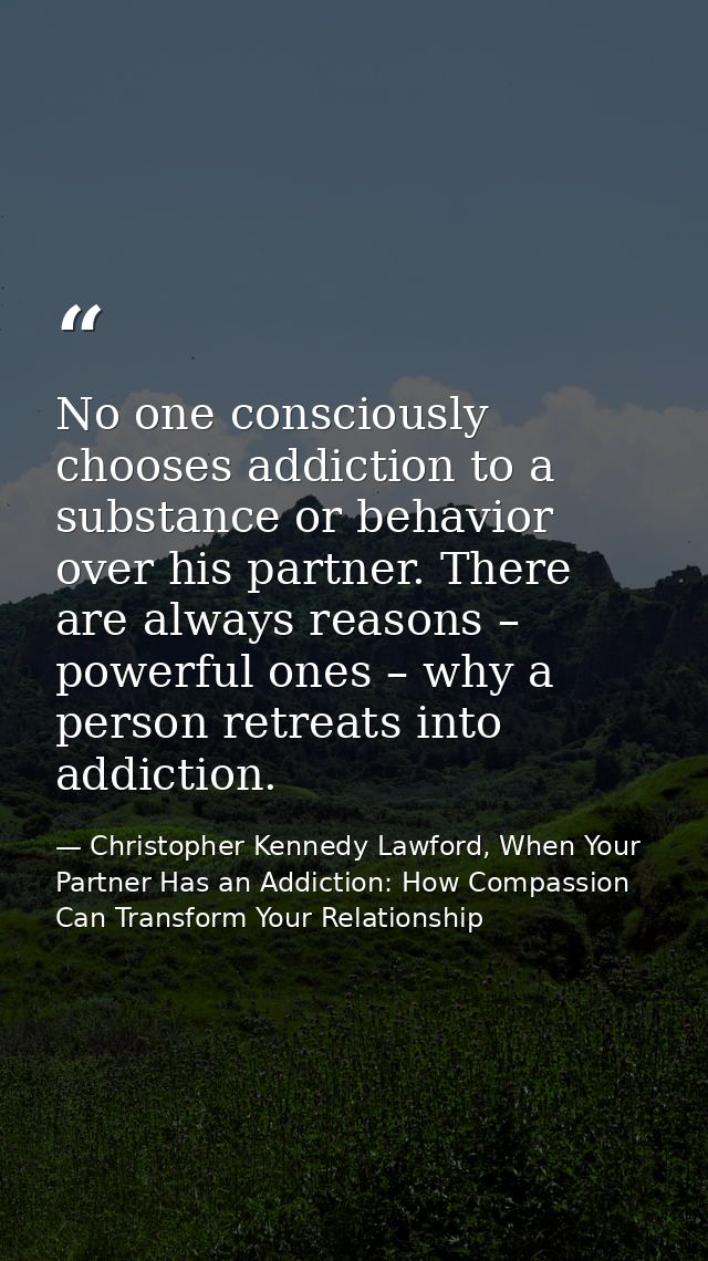 No one consciously chooses addiction to a substance or behavior over his partner. There are always reasons – powerful on — Christopher Kennedy Lawford, When Your Partner Has an Addiction: How Compassion Can Transform Your Relationship