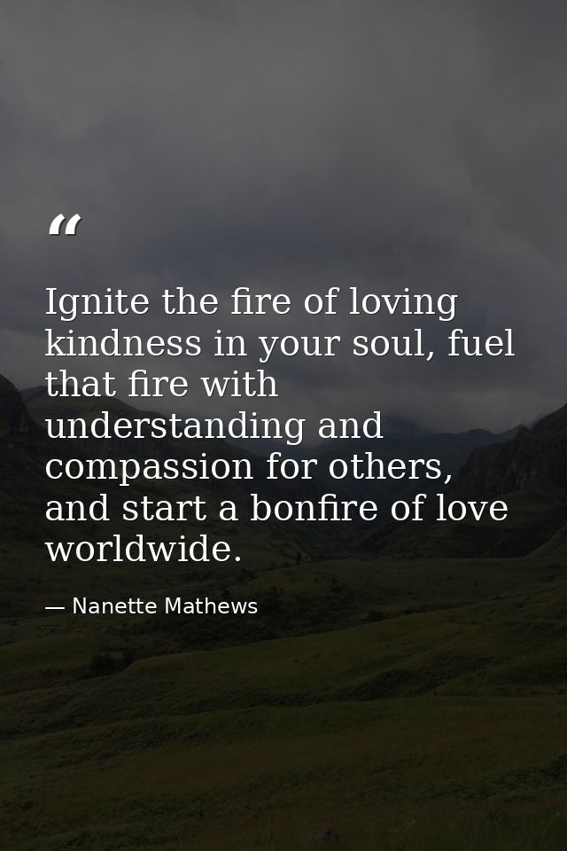 Ignite the fire of loving kindness in your soul, fuel that fire with understanding and compassion for others, and start  — Nanette Mathews