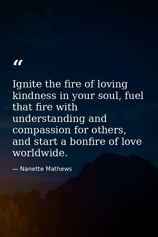 Ignite the fire of loving kindness in your soul, fuel that fire with understanding and compassion for others, and start  — Nanette Mathews