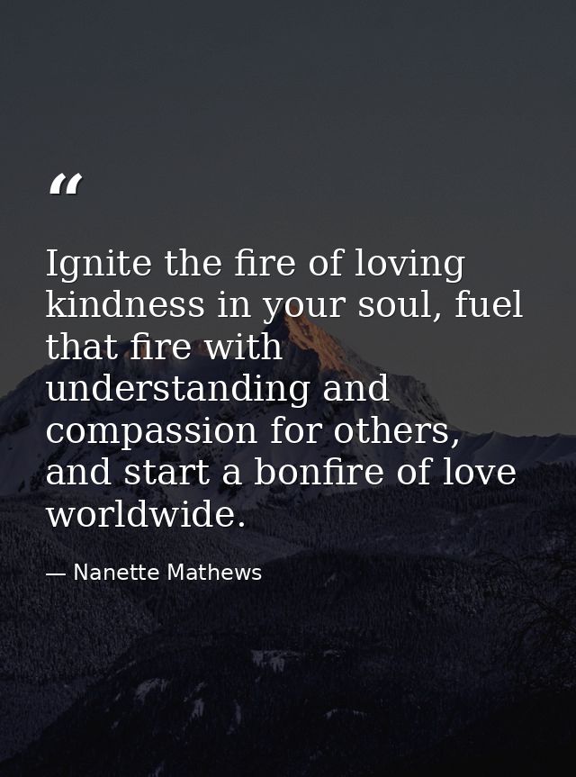 Ignite the fire of loving kindness in your soul, fuel that fire with understanding and compassion for others, and start  — Nanette Mathews