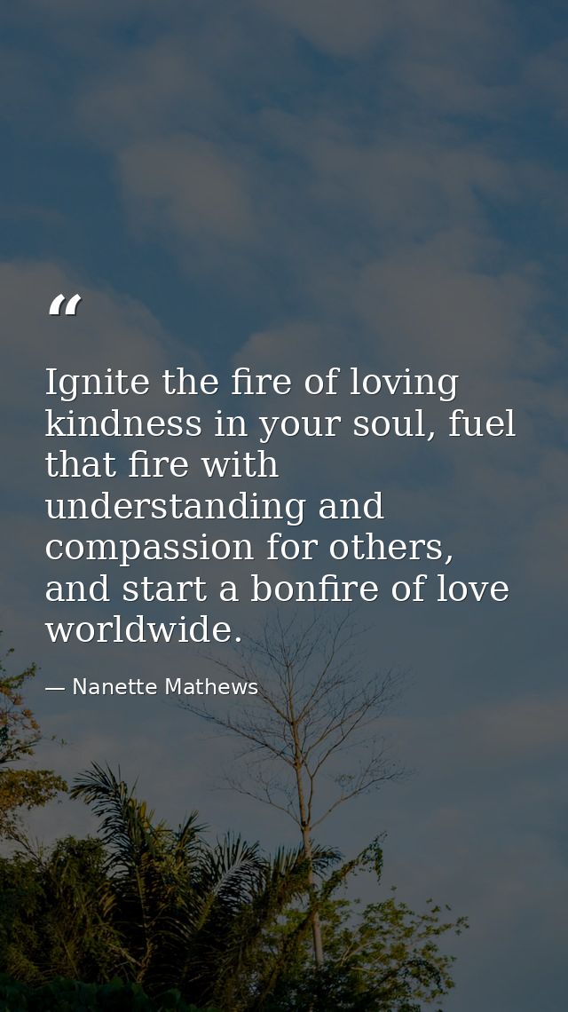 Ignite the fire of loving kindness in your soul, fuel that fire with understanding and compassion for others, and start  — Nanette Mathews