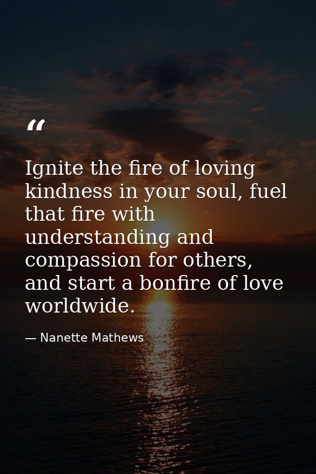 Ignite the fire of loving kindness in your soul, fuel that fire with understanding and compassion for others, and start  — Nanette Mathews