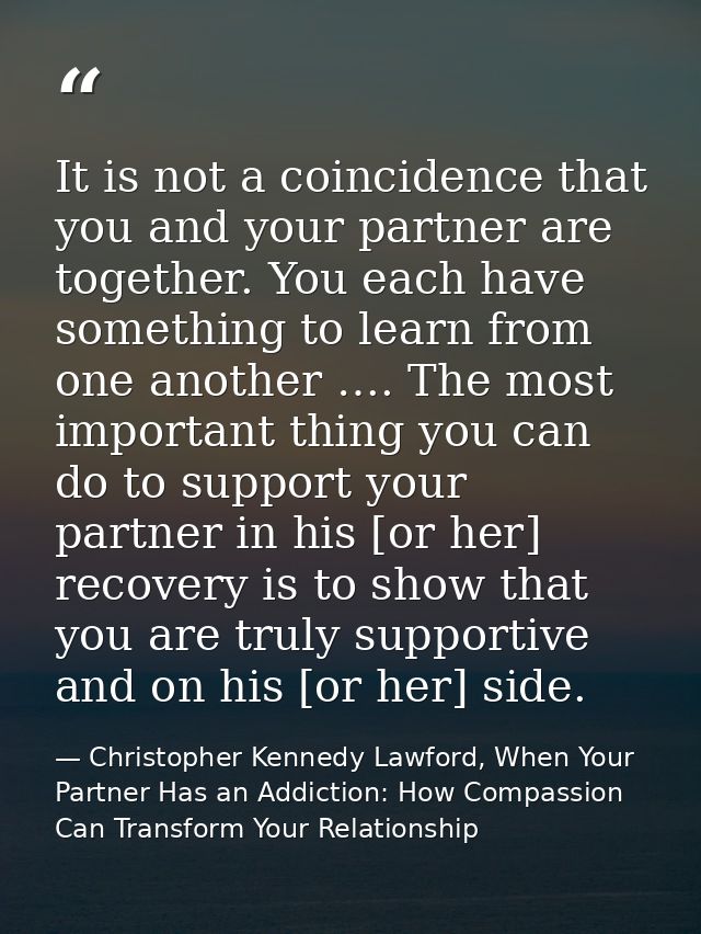 It is not a coincidence that you and your partner are together. You each have something to learn from one another …. The — Christopher Kennedy Lawford, When Your Partner Has an Addiction: How Compassion Can Transform Your Relationship