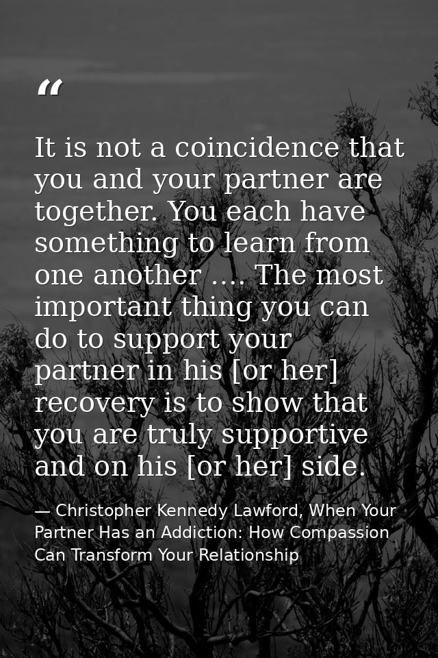 It is not a coincidence that you and your partner are together. You each have something to learn from one another …. The — Christopher Kennedy Lawford, When Your Partner Has an Addiction: How Compassion Can Transform Your Relationship
