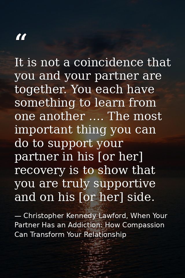 It is not a coincidence that you and your partner are together. You each have something to learn from one another …. The — Christopher Kennedy Lawford, When Your Partner Has an Addiction: How Compassion Can Transform Your Relationship