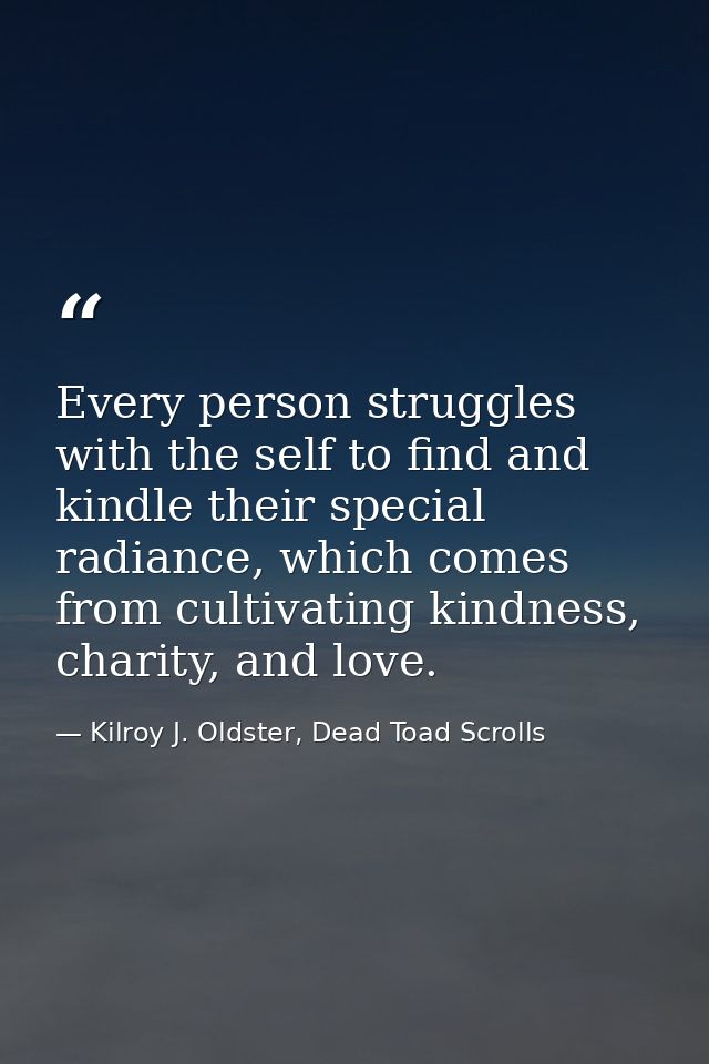 Every person struggles with the self to find and kindle their special radiance, which comes from cultivating kindness, c — Kilroy J. Oldster, Dead Toad Scrolls