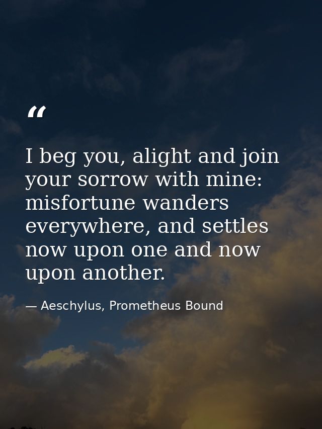 I beg you, alight and join your sorrow with mine: misfortune wanders everywhere, and settles now upon one and now upon a — Aeschylus, Prometheus Bound