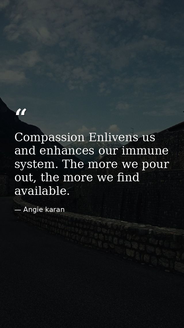 Compassion Enlivens us and enhances our immune system. The more we pour out, the more we find available. ﻿ — Angie karan
