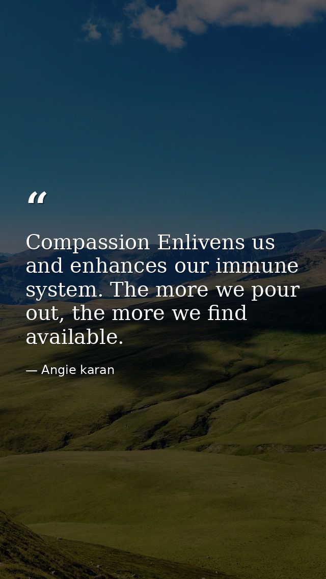 Compassion Enlivens us and enhances our immune system. The more we pour out, the more we find available. ﻿ — Angie karan