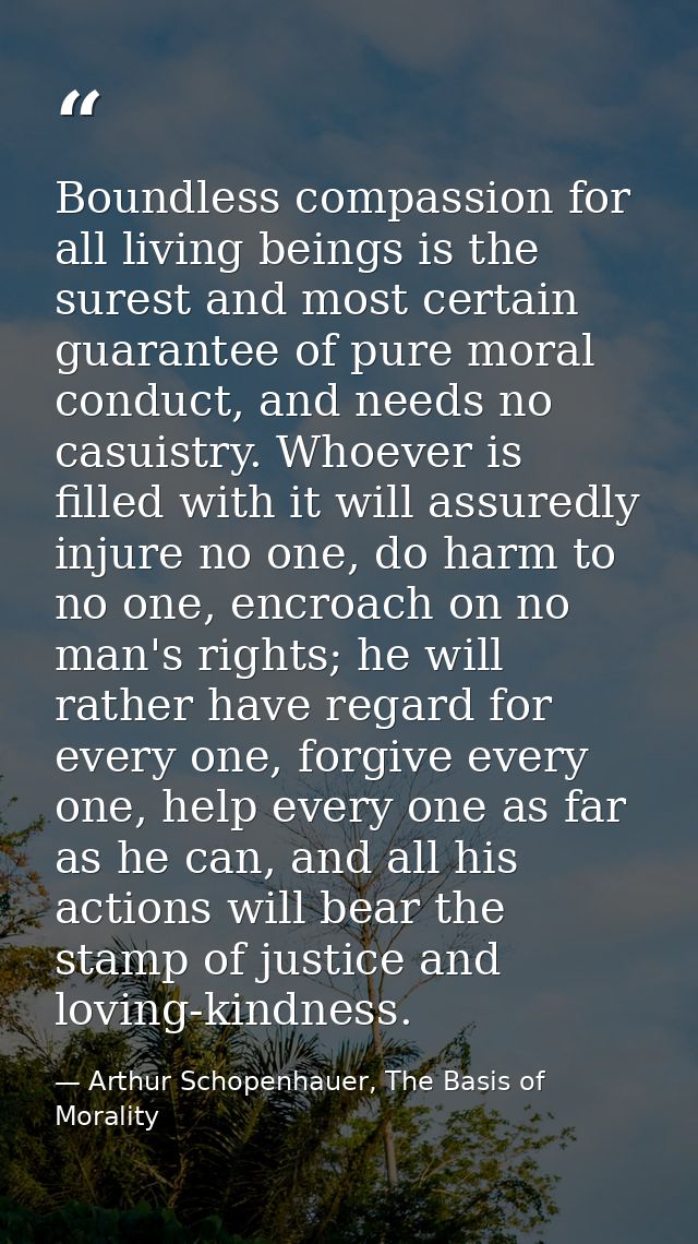 Boundless compassion for all living beings is the surest and most certain guarantee of pure moral conduct, and needs no  — Arthur Schopenhauer, The Basis of Morality