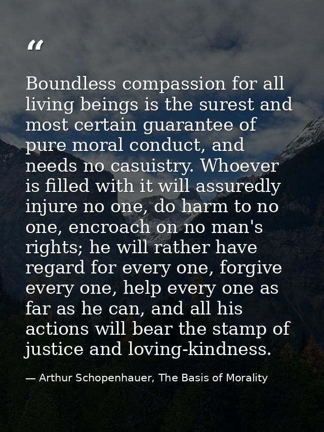 Boundless compassion for all living beings is the surest and most certain guarantee of pure moral conduct, and needs no  — Arthur Schopenhauer, The Basis of Morality