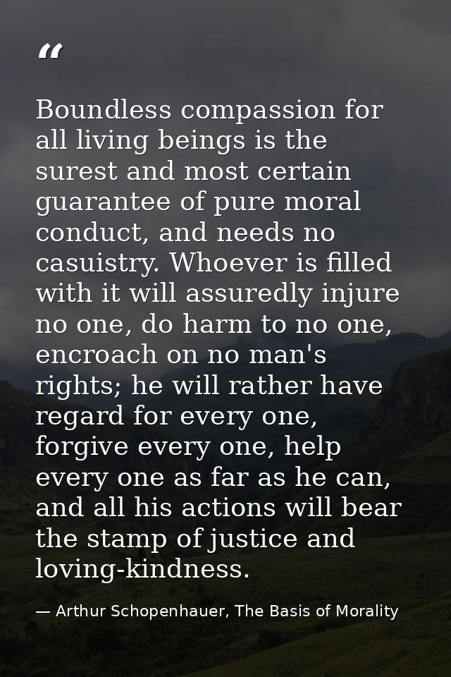 Boundless compassion for all living beings is the surest and most certain guarantee of pure moral conduct, and needs no  — Arthur Schopenhauer, The Basis of Morality