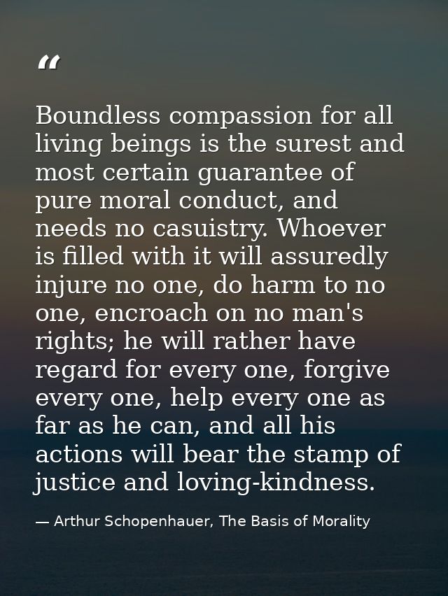 Boundless compassion for all living beings is the surest and most certain guarantee of pure moral conduct, and needs no  — Arthur Schopenhauer, The Basis of Morality