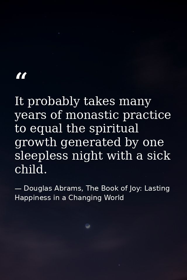 It probably takes many years of monastic practice to equal the spiritual growth generated by one sleepless night with a  — Douglas Abrams, The Book of Joy: Lasting Happiness in a Changing World