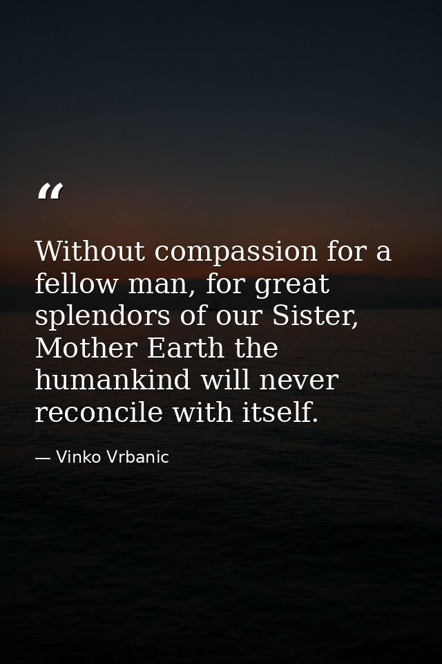 Without compassion for a fellow man, for great splendors of our Sister, Mother Earth the humankind will never reconcile  — Vinko Vrbanic
