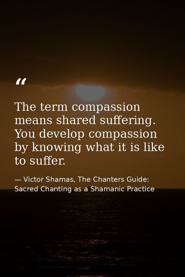The term compassion means shared suffering. You develop compassion by knowing what it is like to suffer. — Victor Shamas, The Chanters Guide: Sacred Chanting as a Shamanic Practice