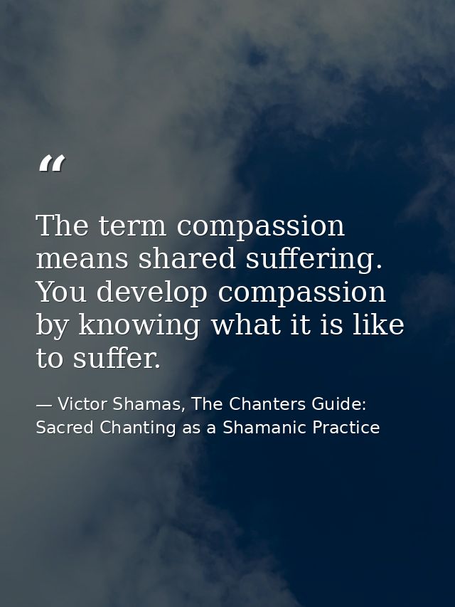 The term compassion means shared suffering. You develop compassion by knowing what it is like to suffer. — Victor Shamas, The Chanters Guide: Sacred Chanting as a Shamanic Practice