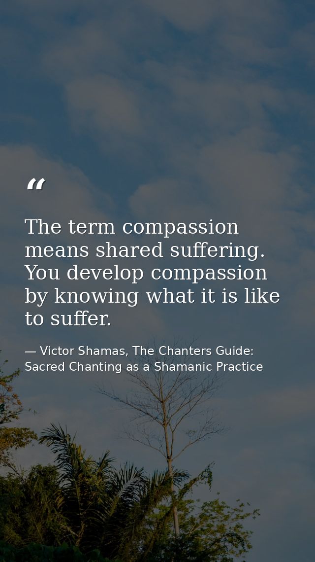 The term compassion means shared suffering. You develop compassion by knowing what it is like to suffer. — Victor Shamas, The Chanters Guide: Sacred Chanting as a Shamanic Practice
