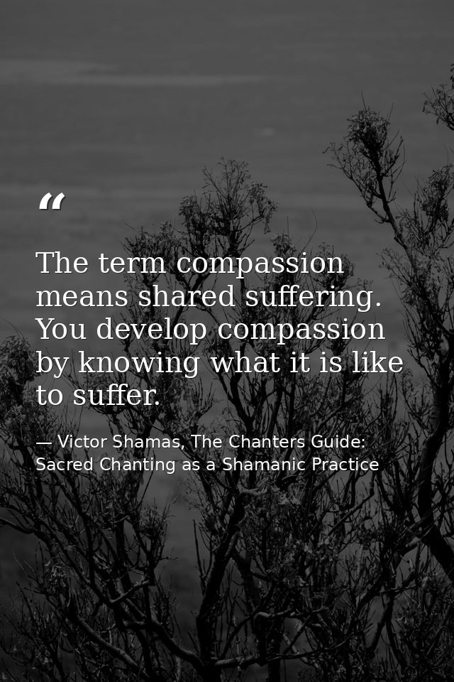 The term compassion means shared suffering. You develop compassion by knowing what it is like to suffer. — Victor Shamas, The Chanters Guide: Sacred Chanting as a Shamanic Practice