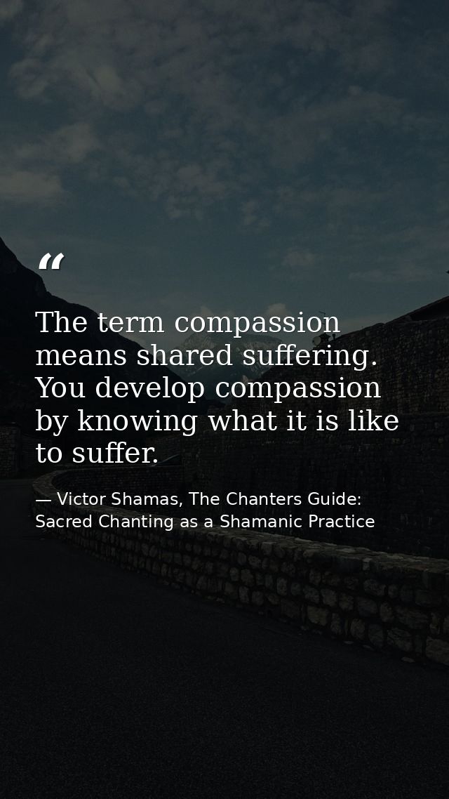 The term compassion means shared suffering. You develop compassion by knowing what it is like to suffer. — Victor Shamas, The Chanters Guide: Sacred Chanting as a Shamanic Practice