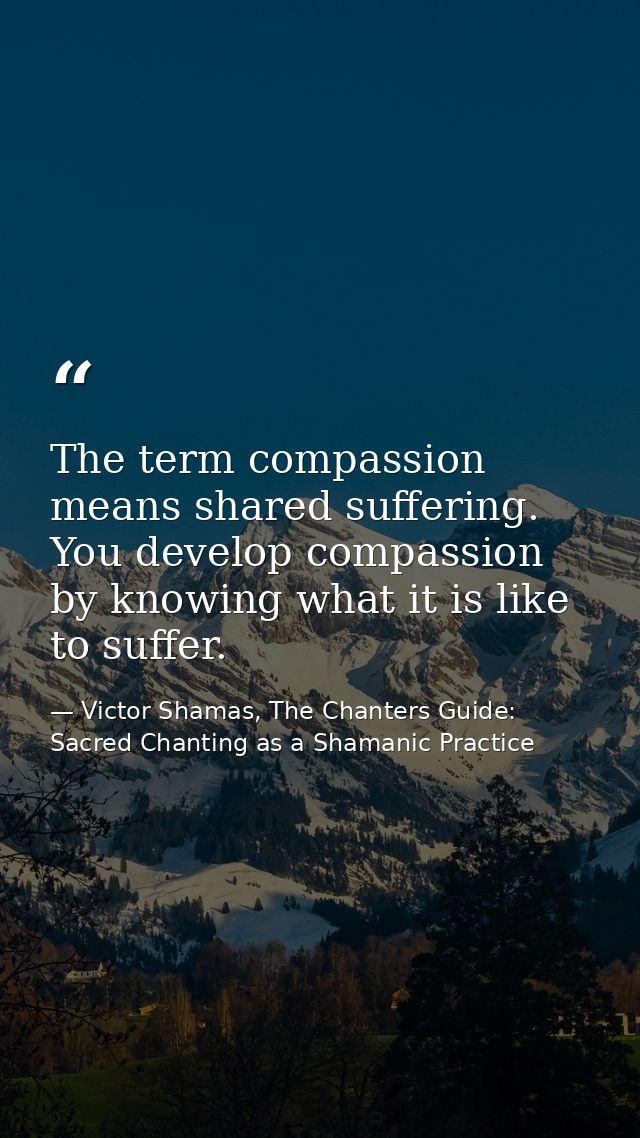 The term compassion means shared suffering. You develop compassion by knowing what it is like to suffer. — Victor Shamas, The Chanters Guide: Sacred Chanting as a Shamanic Practice