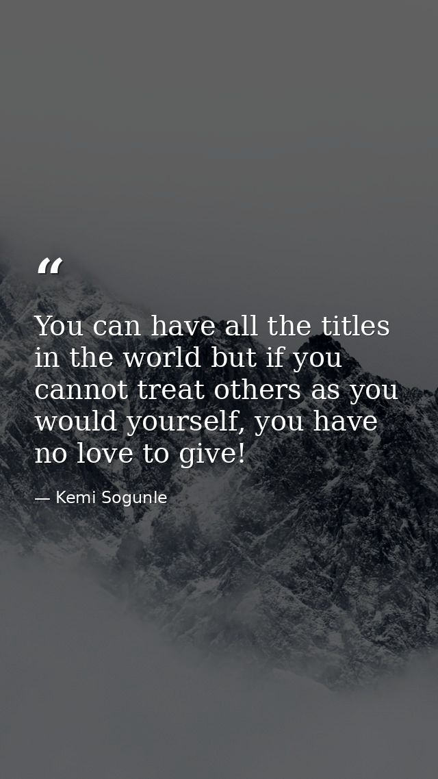 You can have all the titles in the world but if you cannot treat others as you would yourself, you have no love to give! — Kemi Sogunle