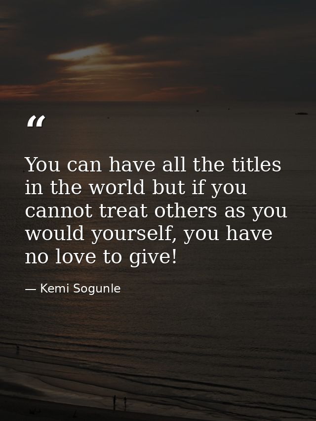 You can have all the titles in the world but if you cannot treat others as you would yourself, you have no love to give! — Kemi Sogunle