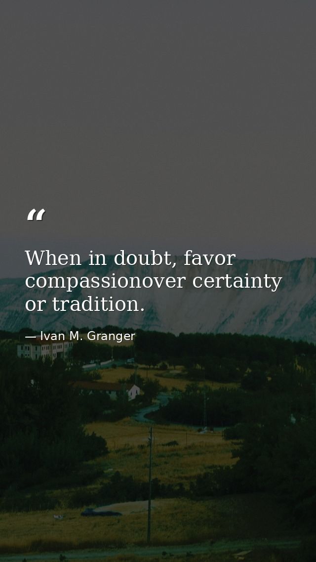 When in doubt, favor compassionover certainty or tradition. — Ivan M. Granger