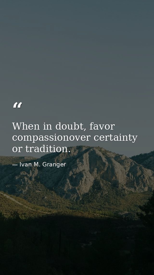 When in doubt, favor compassionover certainty or tradition. — Ivan M. Granger