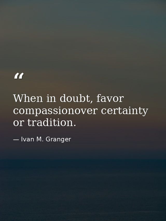 When in doubt, favor compassionover certainty or tradition. — Ivan M. Granger